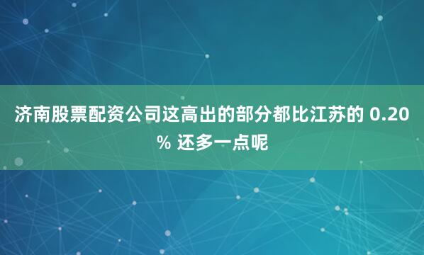 济南股票配资公司这高出的部分都比江苏的 0.20% 还多一点呢