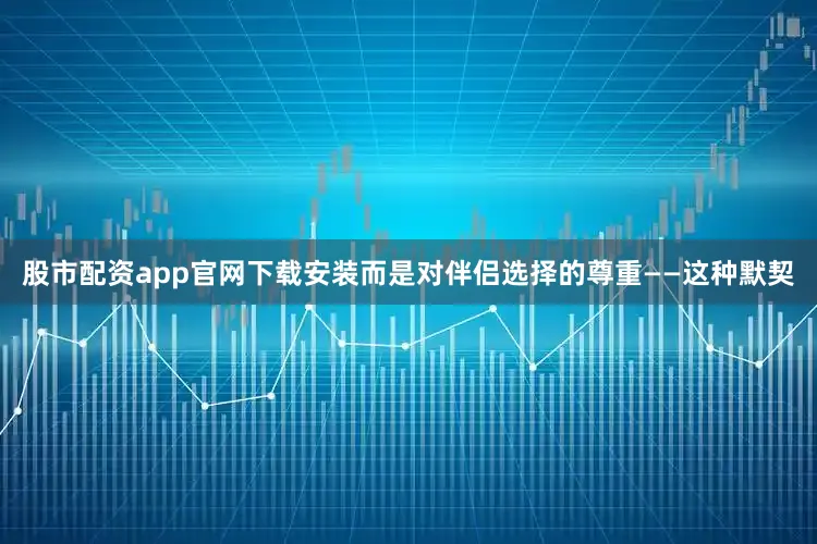 股市配资app官网下载安装而是对伴侣选择的尊重——这种默契