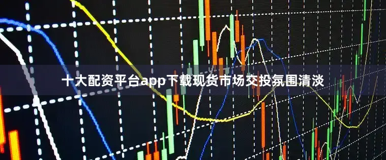 十大配资平台app下载现货市场交投氛围清淡