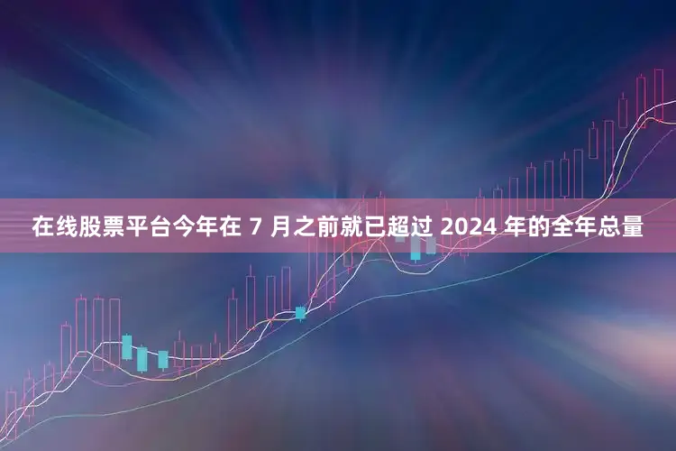 在线股票平台今年在 7 月之前就已超过 2024 年的全年总量